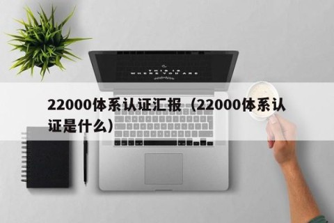22000体系认证汇报（22000体系认证是什么）