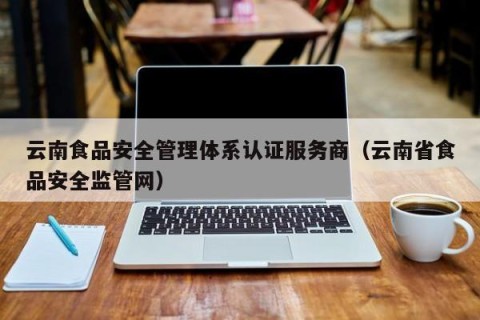 云南食品安全管理体系认证服务商（云南省食品安全监管网）