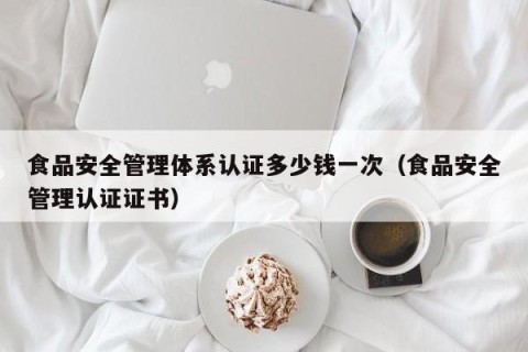 食品安全管理体系认证多少钱一次（食品安全管理认证证书）