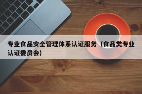 专业食品安全管理体系认证服务（食品类专业认证委员会）