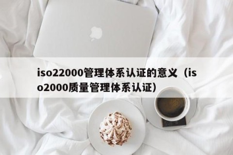 iso22000管理体系认证的意义（iso2000质量管理体系认证）