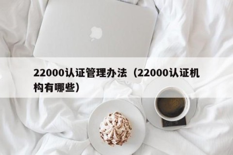 22000认证管理办法（22000认证机构有哪些）