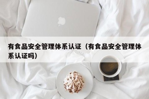 有食品安全管理体系认证（有食品安全管理体系认证吗）