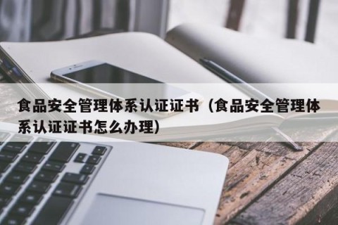 食品安全管理体系认证证书（食品安全管理体系认证证书怎么办理）