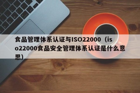 食品管理体系认证与ISO22000（iso22000食品安全管理体系认证是什么意思）