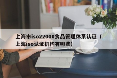 上海市iso22000食品管理体系认证（上海iso认证机构有哪些）