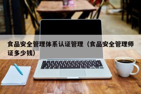 食品安全管理体系认证管理（食品安全管理师证多少钱）