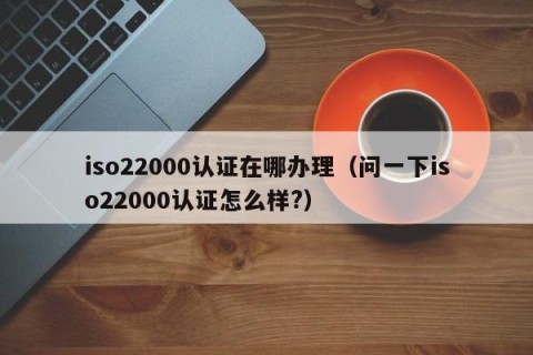 iso22000认证在哪办理（问一下iso22000认证怎么样?）