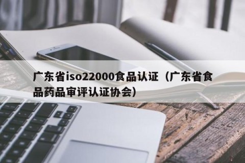 广东省iso22000食品认证（广东省食品药品审评认证协会）