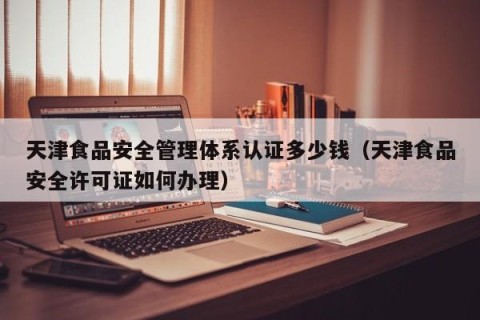 天津食品安全管理体系认证多少钱（天津食品安全许可证如何办理）