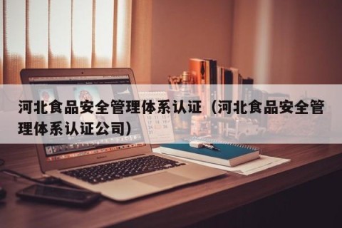 河北食品安全管理体系认证（河北食品安全管理体系认证公司）