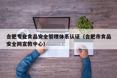 合肥专业食品安全管理体系认证（合肥市食品安全网宣教中心）