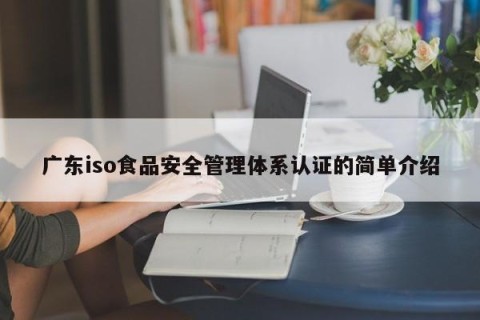 广东iso食品安全管理体系认证的简单介绍