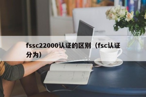 fssc22000认证的区别（fsc认证分为哪些？）