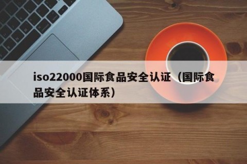 iso22000国际食品安全认证（国际食品安全认证体系）