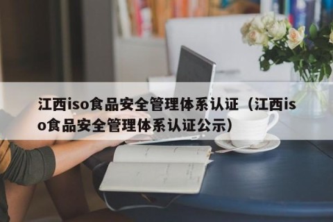 江西iso食品安全管理体系认证（江西iso食品安全管理体系认证公示）
