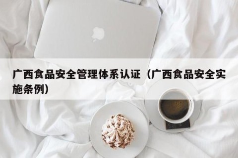广西食品安全管理体系认证（广西食品安全实施条例）