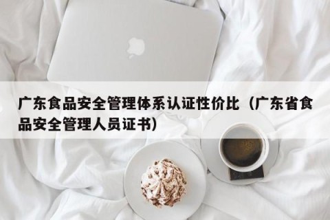 广东食品安全管理体系认证性价比（广东省食品安全管理人员证书）