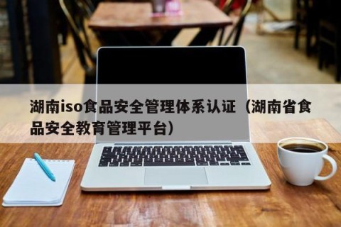 湖南iso食品安全管理体系认证（湖南省食品安全教育管理平台）