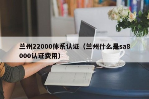 兰州22000体系认证（兰州什么是sa8000认证费用）