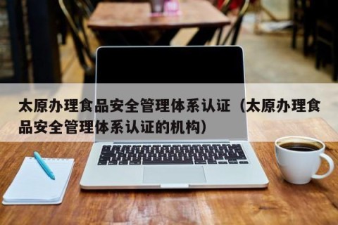 太原办理食品安全管理体系认证（太原办理食品安全管理体系认证的机构）