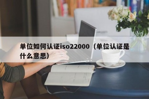 单位如何认证iso22000（单位认证是什么意思）