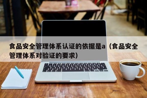 食品安全管理体系认证的依据是a（食品安全管理体系对验证的要求）