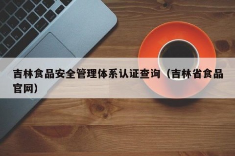 吉林食品安全管理体系认证查询（吉林省食品官网）