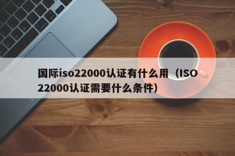 国际iso22000认证有什么用（ISO22000认证需要什么条件）