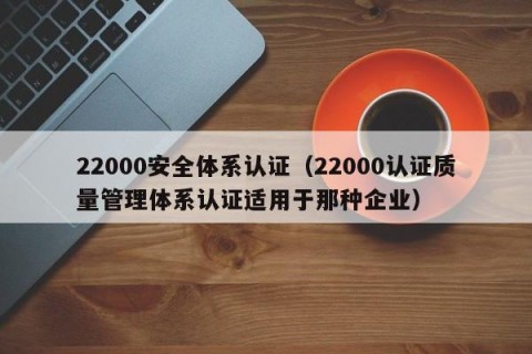 22000安全体系认证（22000认证质量管理体系认证适用于那种企业）