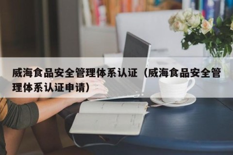 威海食品安全管理体系认证（威海食品安全管理体系认证申请）