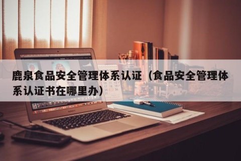 鹿泉食品安全管理体系认证（食品安全管理体系认证书在哪里办）