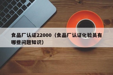 食品厂认证22000（食品厂认证化验员有哪些问题知识）