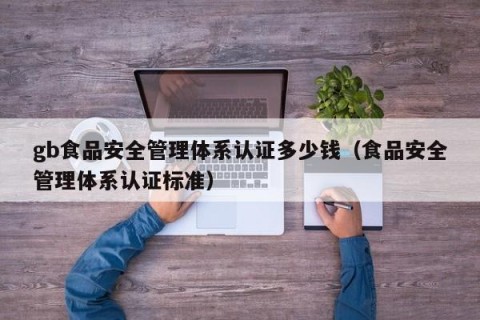 gb食品安全管理体系认证多少钱（食品安全管理体系认证标准）