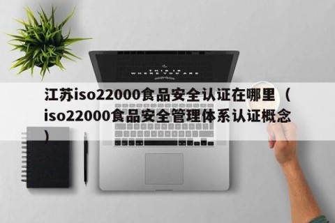 江苏iso22000食品安全认证在哪里（iso22000食品安全管理体系认证概念）