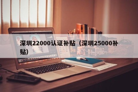 深圳22000认证补贴（深圳25000补贴）