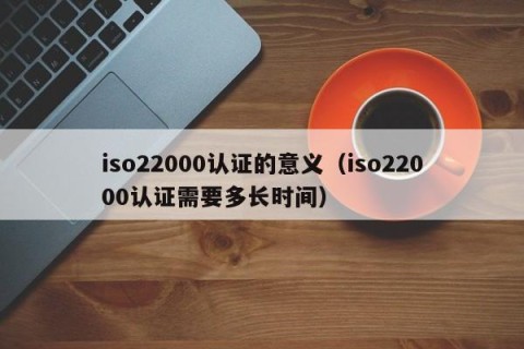 iso22000认证的意义（iso22000认证需要多长时间）