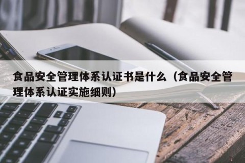 食品安全管理体系认证书是什么（食品安全管理体系认证实施细则）