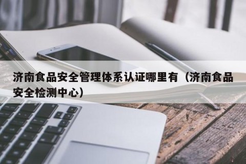 济南食品安全管理体系认证哪里有（济南食品安全检测中心）