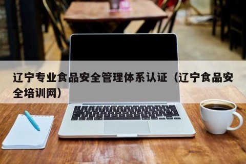 辽宁专业食品安全管理体系认证（辽宁食品安全培训网）