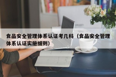 食品安全管理体系认证考几科（食品安全管理体系认证实施细则）
