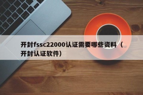 开封fssc22000认证需要哪些资料（开封认证软件）