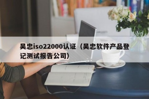 吴忠iso22000认证（吴忠软件产品登记测试报告公司）