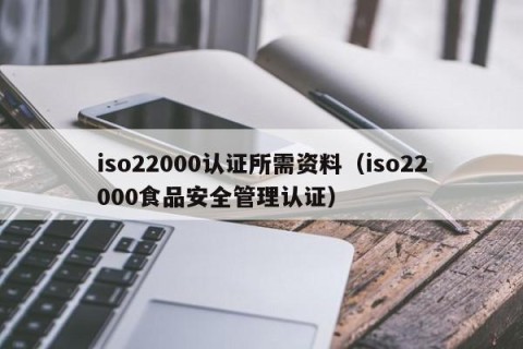 iso22000认证所需资料（iso22000食品安全管理认证）