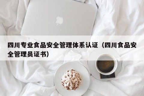 四川专业食品安全管理体系认证（四川食品安全管理员证书）