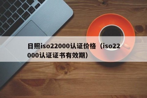 日照iso22000认证价格（iso22000认证证书有效期）