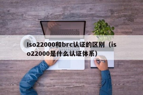 Iso22000和brc认证的区别（iso22000是什么认证体系）