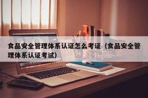 食品安全管理体系认证怎么考证（食品安全管理体系认证考试）