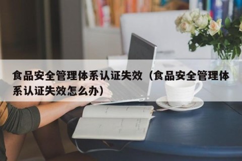 食品安全管理体系认证失效（食品安全管理体系认证失效怎么办）