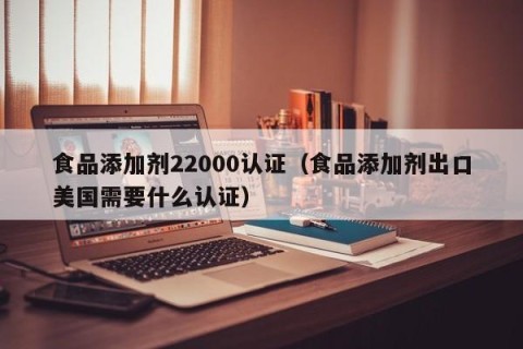 食品添加剂22000认证（食品添加剂出口美国需要什么认证）